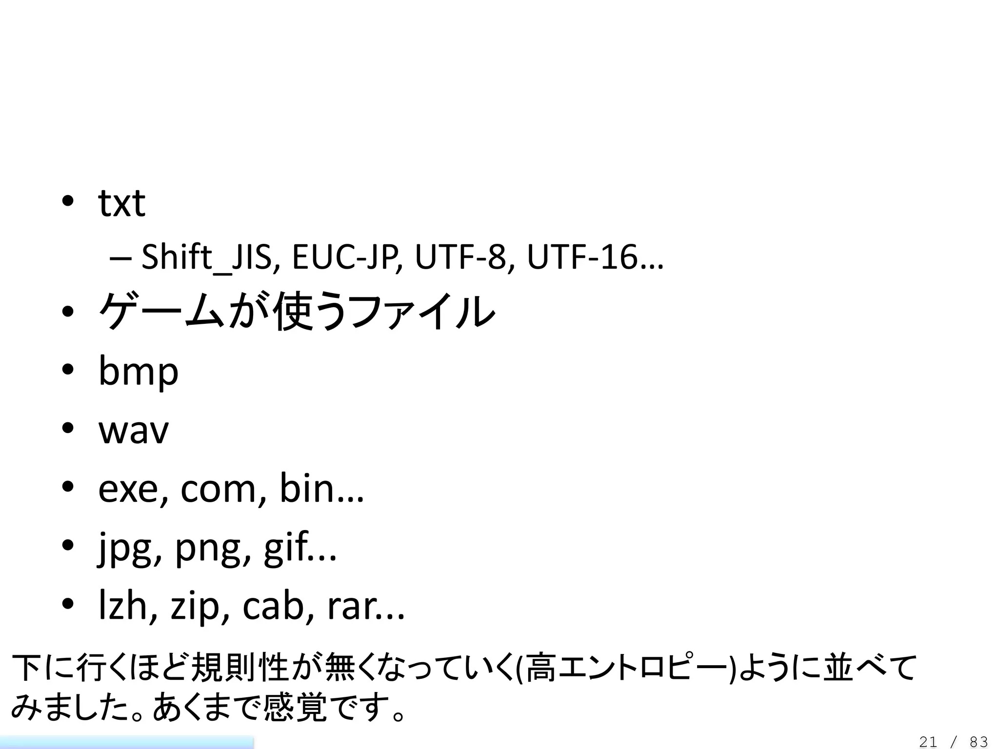 • txt
     – Shift_JIS, EUC-JP, UTF-8, UTF-16…
 •   ゲームが使うファイル
 •   bmp
 •   wav
 •   exe, com, bin…
 •   jpg, png, gif...
 •   lzh, zip, cab, rar...
下に行くほど規則性が無くなっていく(高エントロピー)ように並べて
みました。あくまで感覚です。
                                           21 / 83
 