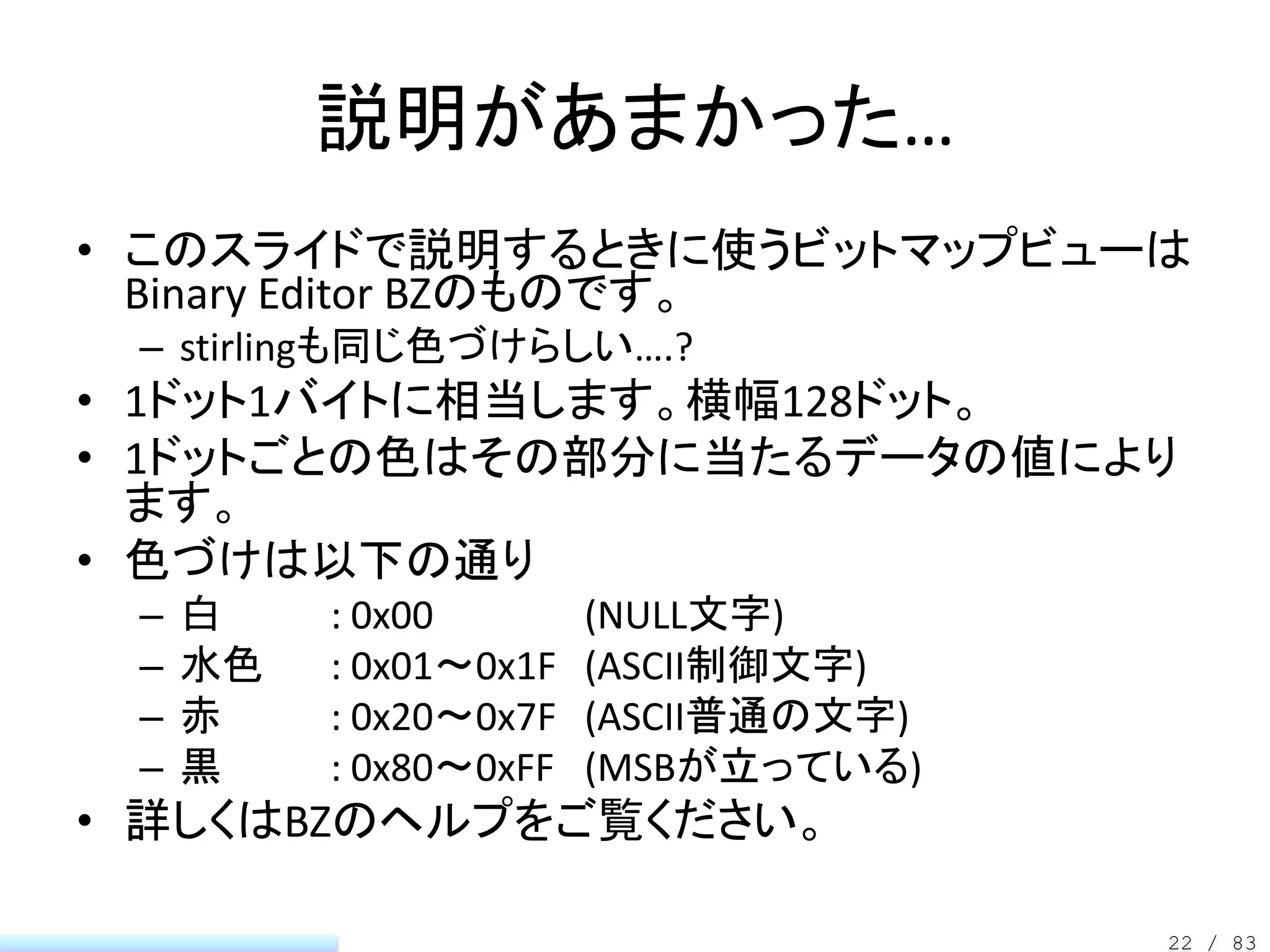 説明があまかった…
• このスライドで説明するときに使うビットマップビューは
  Binary Editor BZのものです。
 – stirlingも同じ色づけらしい….?
• 1ドット1バイトに相当します。横幅128ドット。
• 1ドットごとの色はその部分に当たるデータの値により
  ます。
• 色づけは以下の通り
 –   白    : 0x00        (NULL文字)
 –   水色   : 0x01～0x1F   (ASCII制御文字)
 –   赤    : 0x20～0x7F   (ASCII普通の文字)
 –   黒    : 0x80～0xFF   (MSBが立っている)
• 詳しくはBZのヘルプをご覧ください。

                                       22 / 83
 