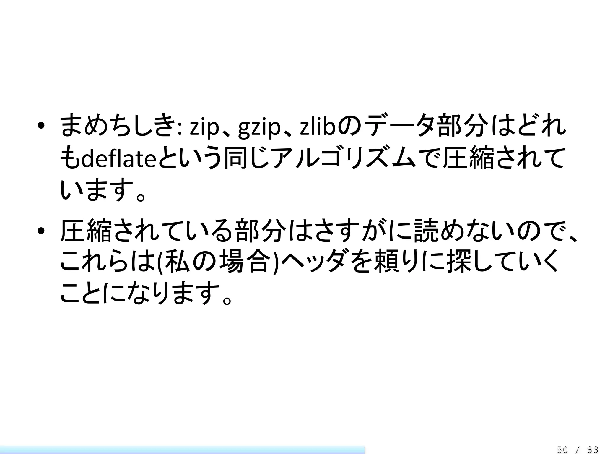 • まめちしき: zip、gzip、zlibのデータ部分はどれ
  もdeflateという同じアルゴリズムで圧縮されて
  います。
• 圧縮されている部分はさすがに読めないので、
  これらは(私の場合)ヘッダを頼りに探していく
  ことになります。




                              50 / 83
 