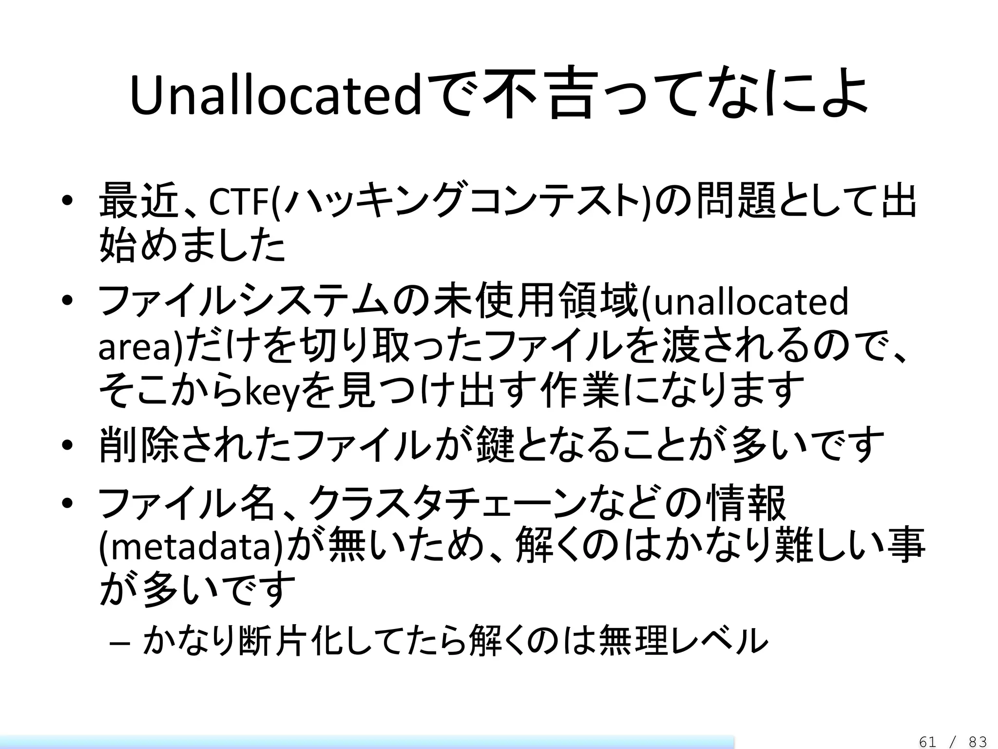 Unallocatedで不吉ってなによ
• 最近、CTF(ハッキングコンテスト)の問題として出
  始めました
• ファイルシステムの未使用領域(unallocated
  area)だけを切り取ったファイルを渡されるので、
  そこからkeyを見つけ出す作業になります
• 削除されたファイルが鍵となることが多いです
• ファイル名、クラスタチェーンなどの情報
  (metadata)が無いため、解くのはかなり難しい事
  が多いです
 – かなり断片化してたら解くのは無理レベル

                            61 / 83
 