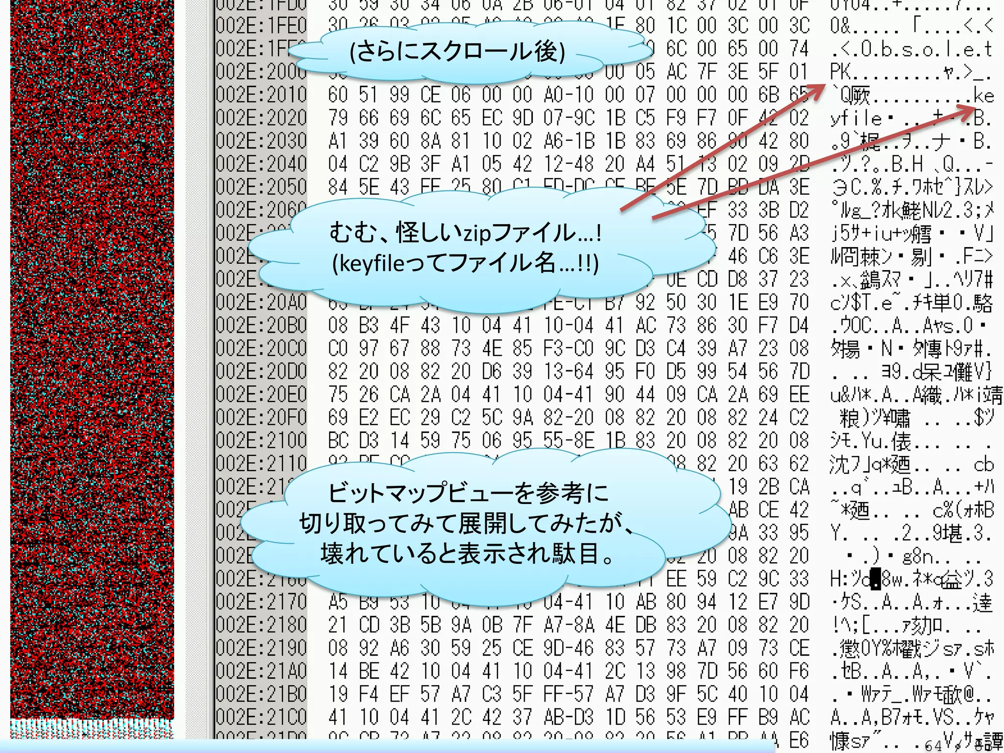 (さらにスクロール後)




 むむ、怪しいzipファイル…!
 (keyfileってファイル名…!!)




 ビットマップビューを参考に
切り取ってみて展開してみたが、
 壊れていると表示され駄目。




                       64 / 83
 