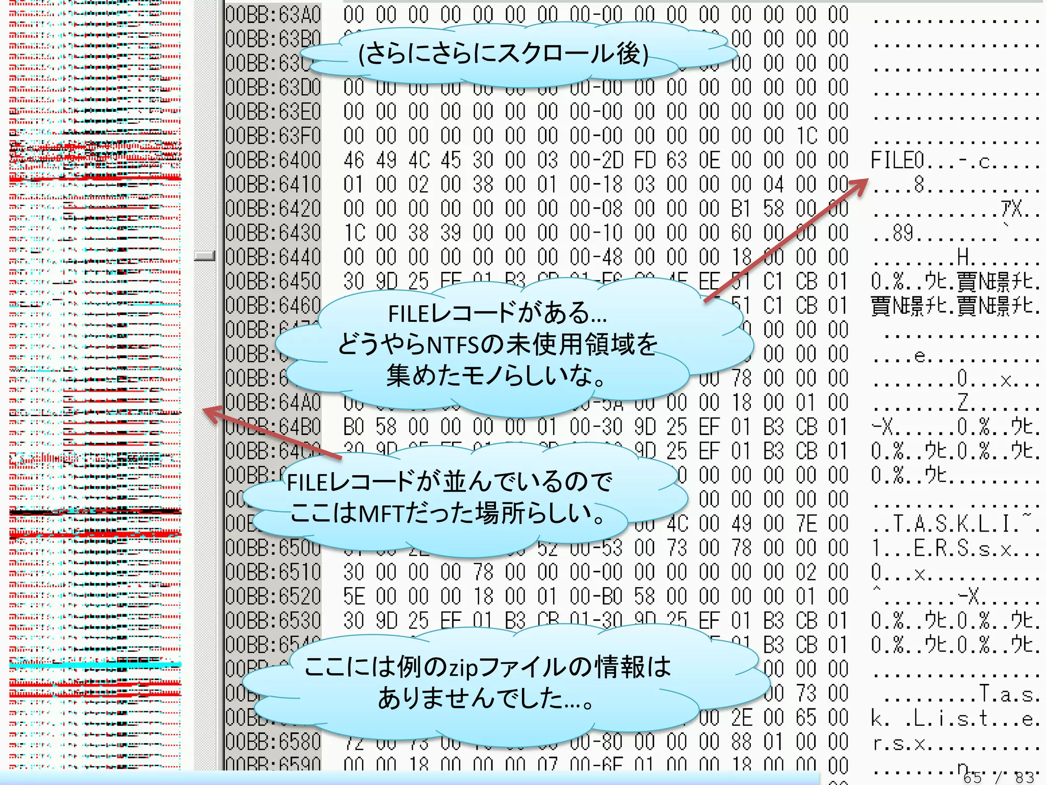 (さらにさらにスクロール後)




    FILEレコードがある…
  どうやらNTFSの未使用領域を
    集めたモノらしいな。



FILEレコードが並んでいるので
ここはMFTだった場所らしい。




ここには例のzipファイルの情報は
   ありませんでした…。

                    65 / 83
 