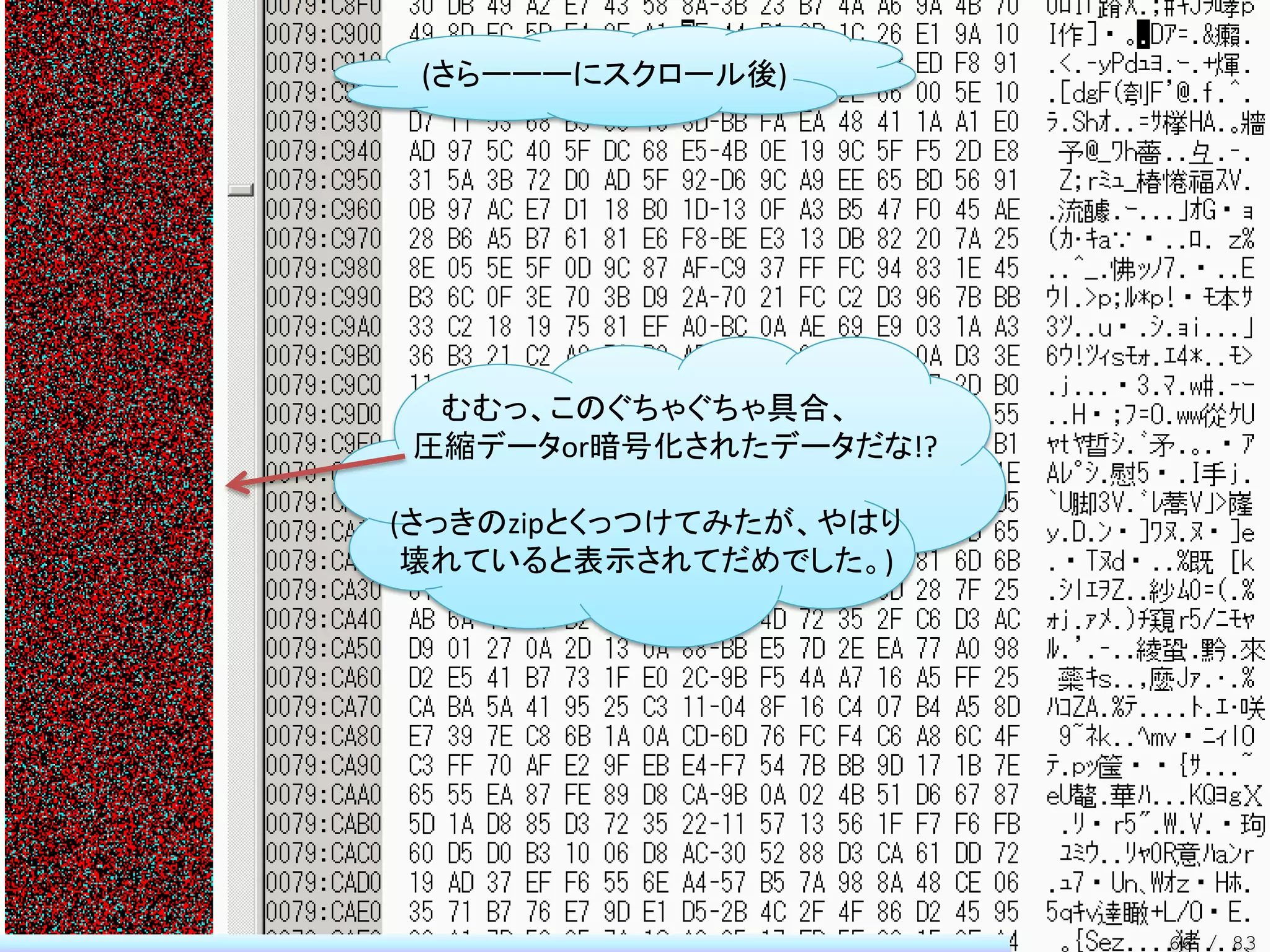 (さらーーーにスクロール後)




 むむっ、このぐちゃぐちゃ具合、
圧縮データor暗号化されたデータだな!?

(さっきのzipとくっつけてみたが、やはり
 壊れていると表示されてだめでした。)




                        66 / 83
 