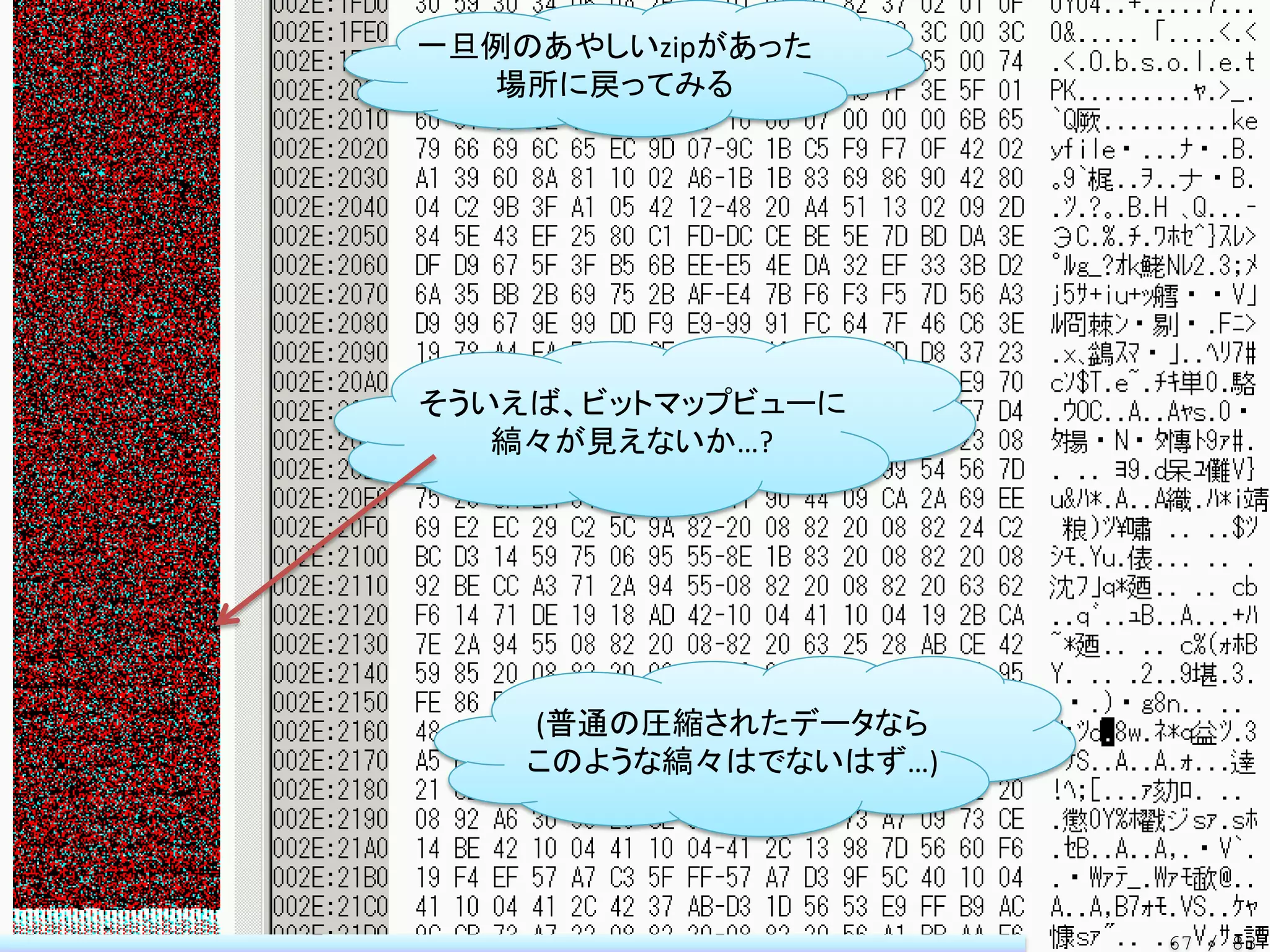 一旦例のあやしいzipがあった
  場所に戻ってみる




そういえば、ビットマップビューに
   縞々が見えないか…?




    (普通の圧縮されたデータなら
    このような縞々はでないはず…)




                      67 / 83
 