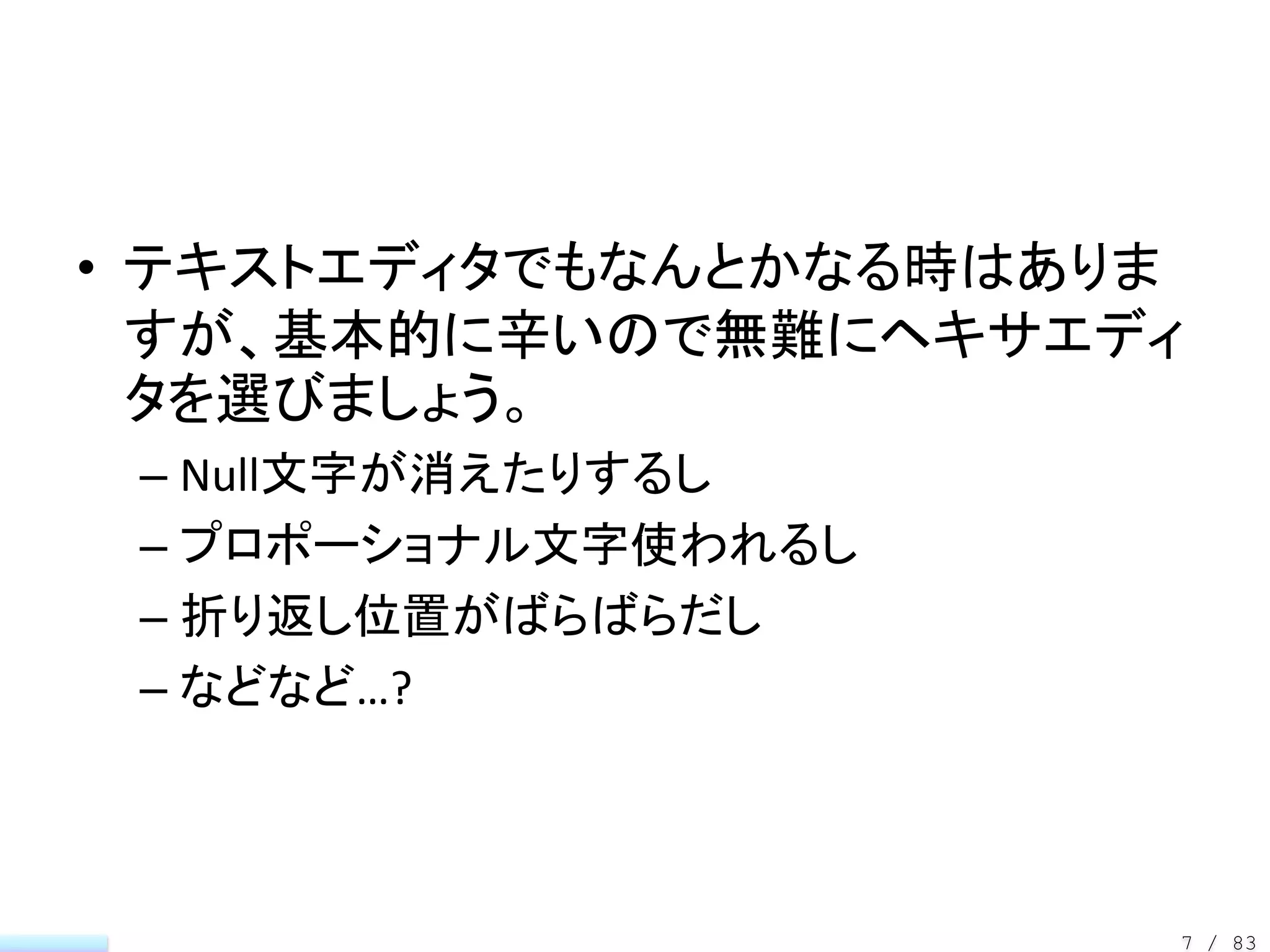 • テキストエディタでもなんとかなる時はありま
  すが、基本的に辛いので無難にヘキサエディ
  タを選びましょう。
 – Null文字が消えたりするし
 – プロポーショナル文字使われるし
 – 折り返し位置がばらばらだし
 – などなど…?



                      7 / 83
 