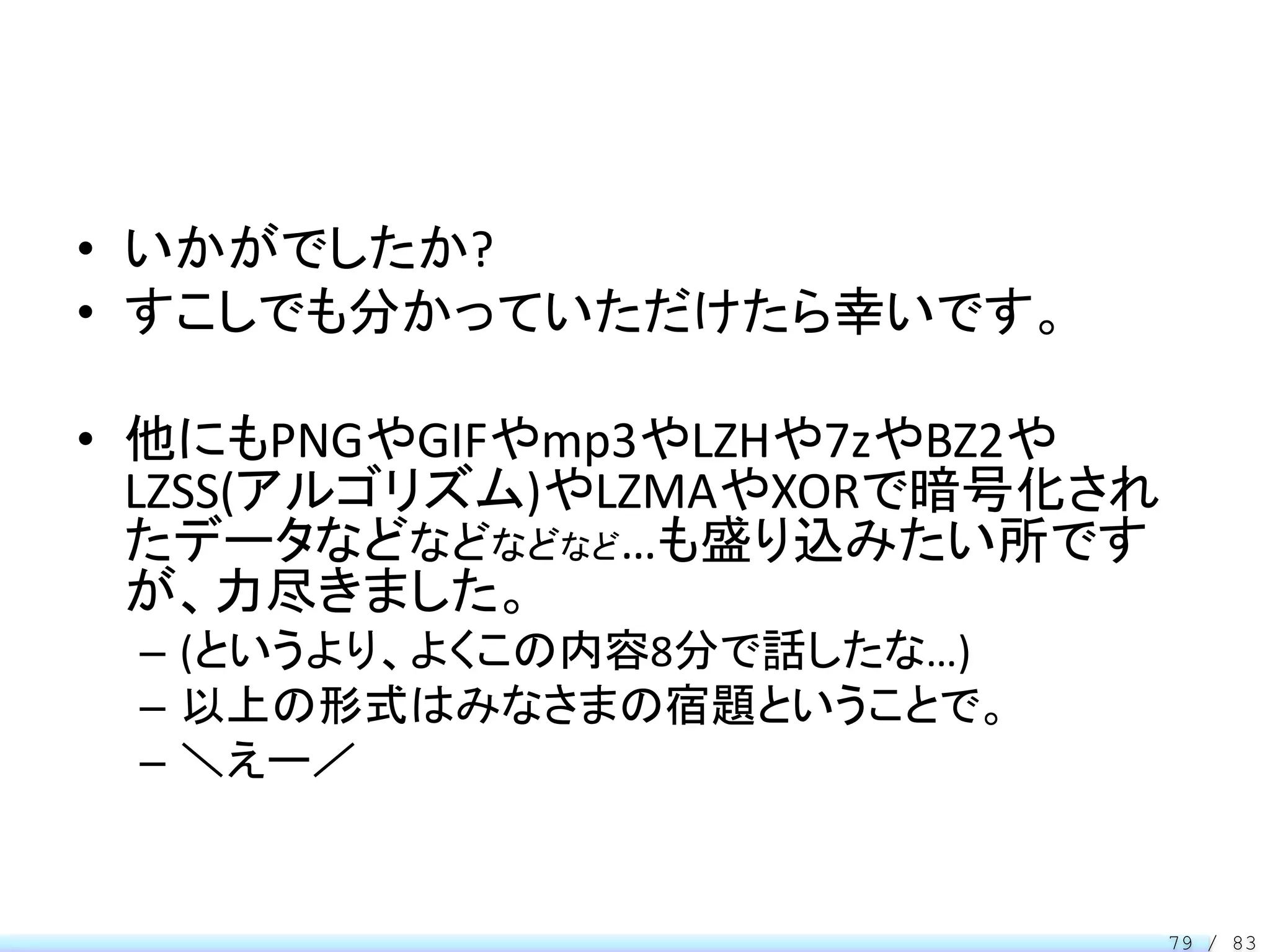 • いかがでしたか?
• すこしでも分かっていただけたら幸いです。

• 他にもPNGやGIFやmp3やLZHや7zやBZ2や
  LZSS(アルゴリズム)やLZMAやXORで暗号化され
  たデータなどなどなどなど…も盛り込みたい所です
  が、力尽きました。
 – (というより、よくこの内容8分で話したな…)
 – 以上の形式はみなさまの宿題ということで。
 – ＼えー／


                                79 / 83
 