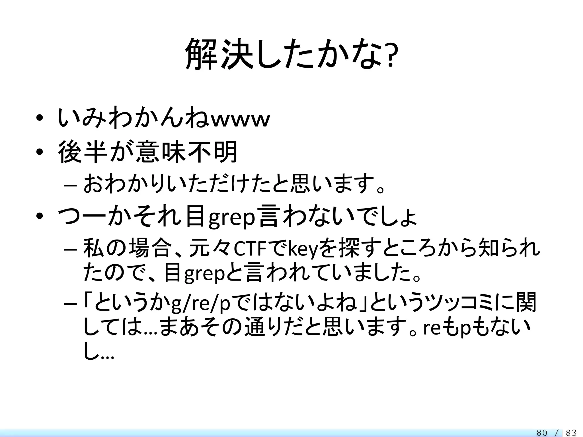 解決したかな?
• いみわかんねｗｗｗ
• 後半が意味不明
 – おわかりいただけたと思います。
• つーかそれ目grep言わないでしょ
 – 私の場合、元々CTFでkeyを探すところから知られ
   たので、目grepと言われていました。
 – 「というかg/re/pではないよね」というツッコミに関
   しては…まあその通りだと思います。reもpもない
   し…


                             80 / 83
 
