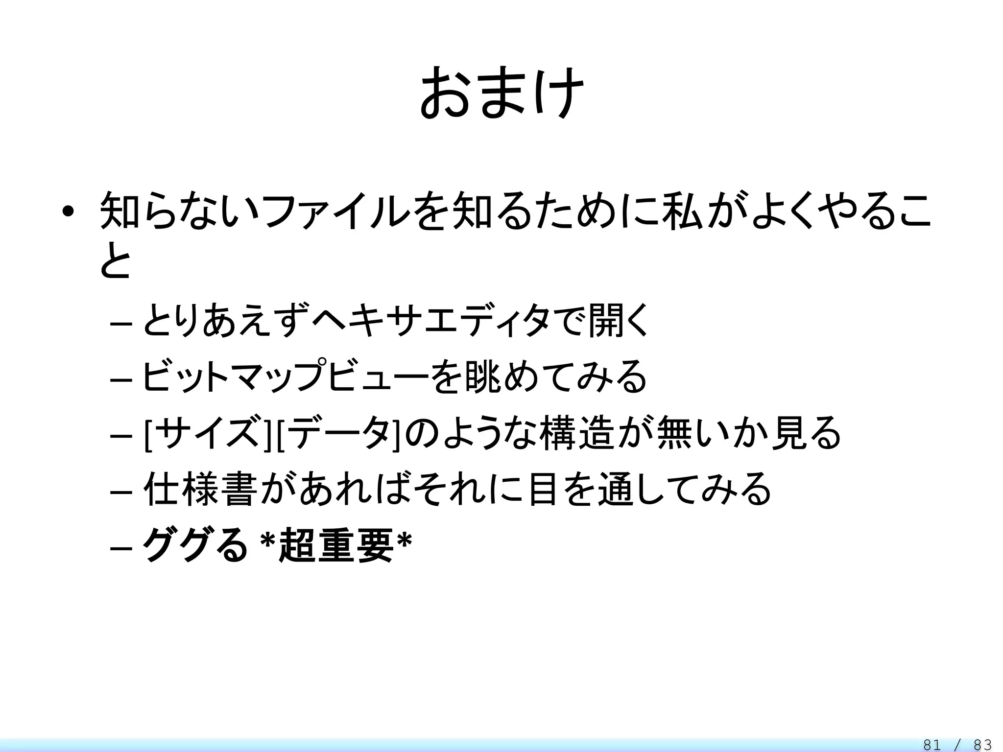 おまけ
• 知らないファイルを知るために私がよくやるこ
  と
 – とりあえずヘキサエディタで開く
 – ビットマップビューを眺めてみる
 – [サイズ][データ]のような構造が無いか見る
 – 仕様書があればそれに目を通してみる
 – ググる *超重要*



                            81 / 83
 