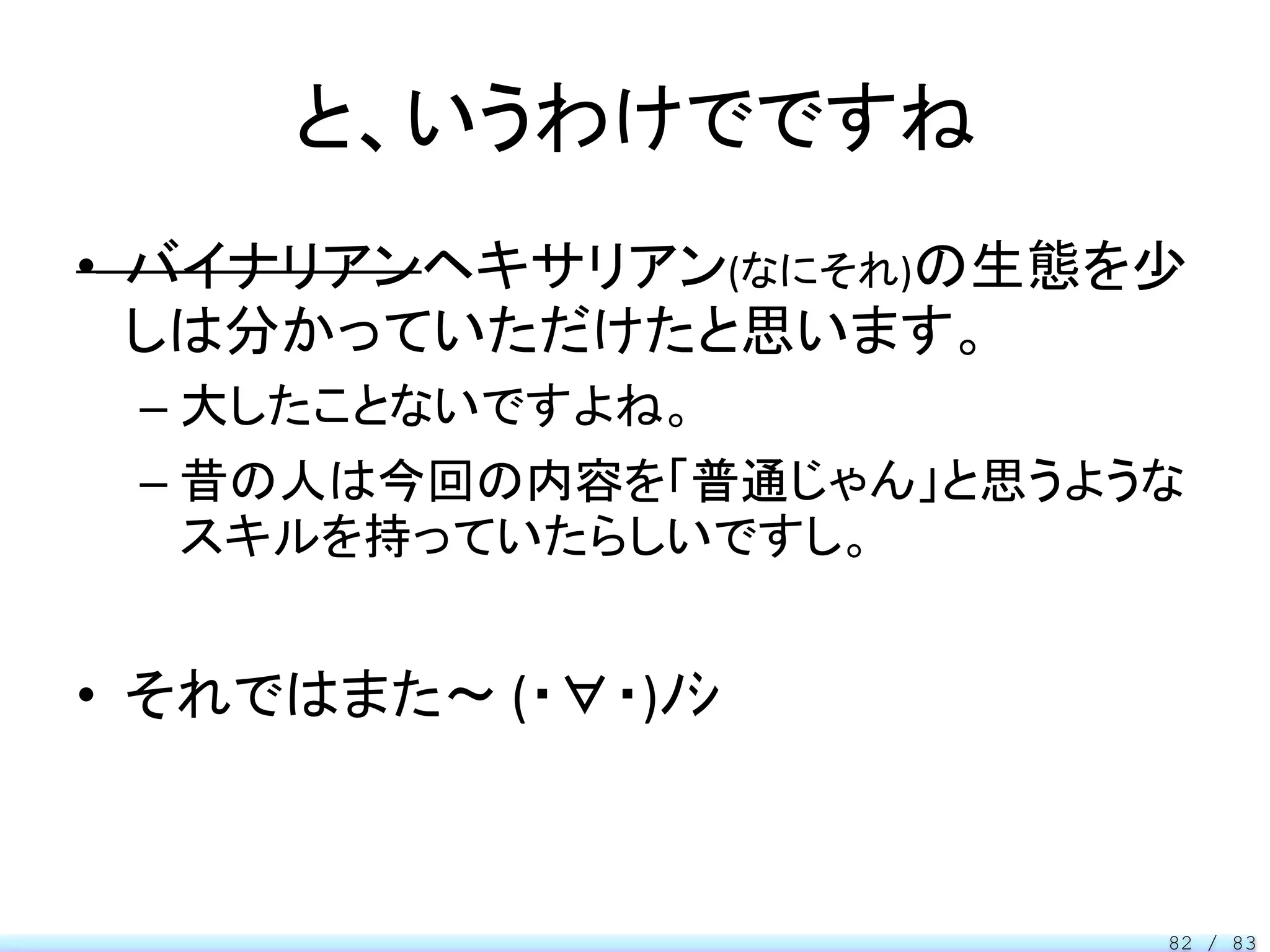 と、いうわけでですね
• バイナリアンヘキサリアン(なにそれ)の生態を少
  しは分かっていただけたと思います。
 – 大したことないですよね。
 – 昔の人は今回の内容を「普通じゃん」と思うような
   スキルを持っていたらしいですし。


• それではまた～ (・∀・)ﾉｼ



                         82 / 83
 