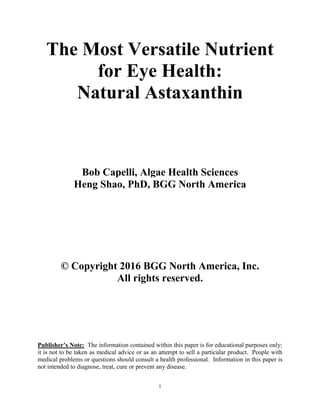 1
The Most Versatile Nutrient
for Eye Health:
Natural Astaxanthin
Bob Capelli, Algae Health Sciences
Heng Shao, PhD, BGG North America
© Copyright 2016 BGG North America, Inc.
All rights reserved.
Publisher’s Note: The information contained within this paper is for educational purposes only;
it is not to be taken as medical advice or as an attempt to sell a particular product. People with
medical problems or questions should consult a health professional. Information in this paper is
not intended to diagnose, treat, cure or prevent any disease.
 