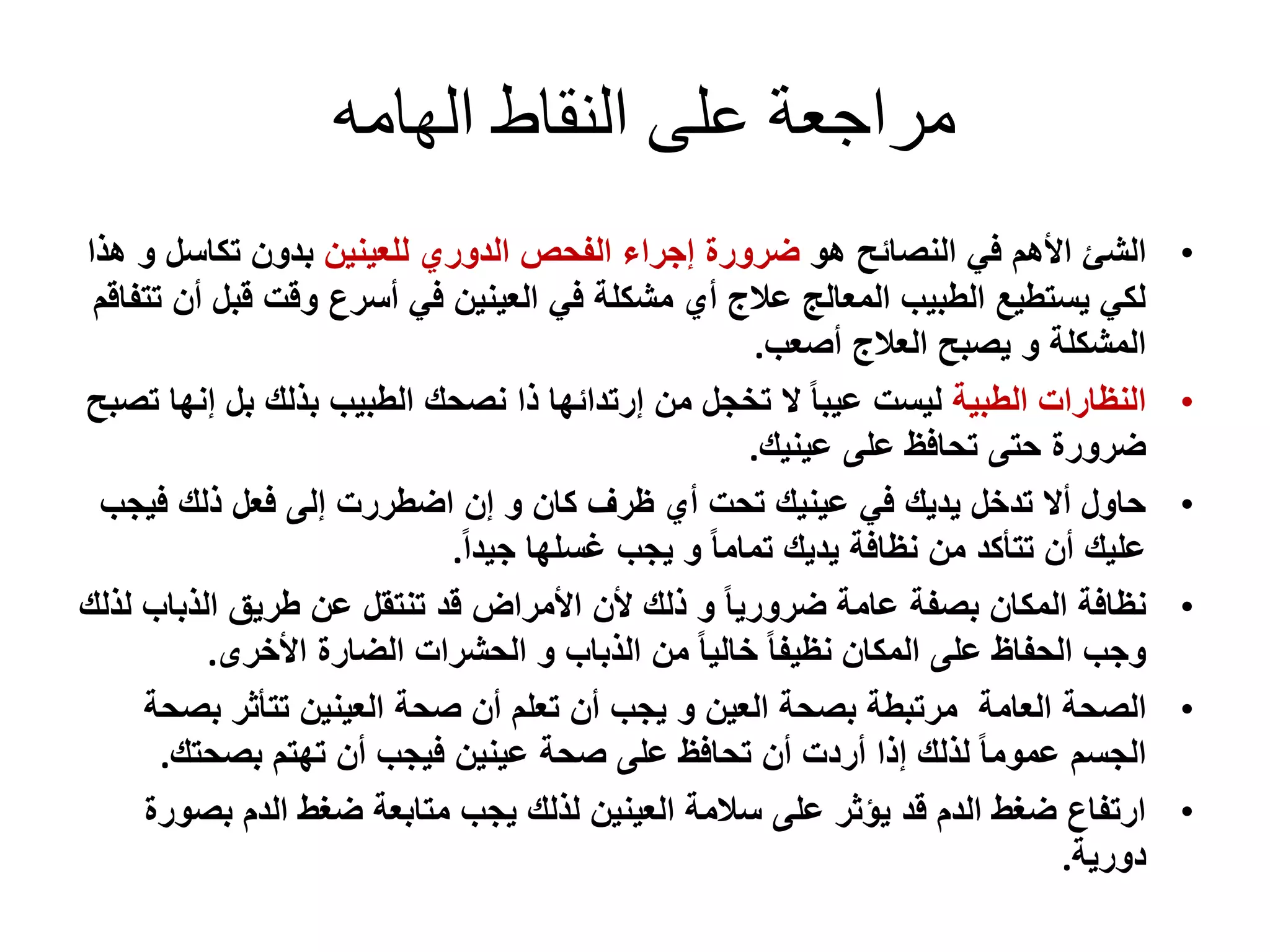‫الهامه‬ ‫النقاط‬ ‫على‬ ‫مراجعة‬
•‫الشئ‬‫النصائح‬ ‫في‬ ‫األهم‬‫هو‬‫للعينين‬ ‫الدوري‬ ‫الفحص‬ ‫إجراء‬ ‫ضرورة‬‫تكاسل‬ ‫بدون‬‫هذا‬ ‫و‬
‫قب‬ ‫وقت‬ ‫أسرع‬ ‫في‬ ‫العينين‬ ‫في‬ ‫مشكلة‬ ‫أي‬ ‫عالج‬ ‫المعالج‬ ‫الطبيب‬ ‫يستطيع‬ ‫لكي‬‫تتفاقم‬ ‫أن‬ ‫ل‬
‫أصعب‬ ‫العالج‬ ‫يصبح‬ ‫و‬ ‫المشكلة‬.
•‫الطبية‬ ‫النظارات‬‫إ‬ ‫بل‬ ‫بذلك‬ ‫الطبيب‬ ‫نصحك‬ ‫ذا‬ ‫إرتدائها‬ ‫من‬ ‫تخجل‬ ‫ال‬ ً‫ا‬‫عيب‬ ‫ليست‬‫تصبح‬ ‫نها‬
‫عينيك‬ ‫على‬ ‫تحافظ‬ ‫حتى‬ ‫ضرورة‬.
•‫في‬ ‫ذلك‬ ‫فعل‬ ‫إلى‬ ‫اضطررت‬ ‫إن‬ ‫و‬ ‫كان‬ ‫ظرف‬ ‫أي‬ ‫تحت‬ ‫عينيك‬ ‫في‬ ‫يديك‬ ‫تدخل‬ ‫أال‬ ‫حاول‬‫جب‬
ً‫ا‬‫جيد‬ ‫غسلها‬ ‫يجب‬ ‫و‬ ً‫ا‬‫تمام‬ ‫يديك‬ ‫نظافة‬ ‫من‬ ‫تتأكد‬ ‫أن‬ ‫عليك‬.
•‫الذبا‬ ‫طريق‬ ‫عن‬ ‫تنتقل‬ ‫قد‬ ‫األمراض‬ ‫ألن‬ ‫ذلك‬ ‫و‬ ً‫ا‬‫ضروري‬ ‫عامة‬ ‫بصفة‬ ‫المكان‬ ‫نظافة‬‫لذلك‬ ‫ب‬
‫األخرى‬ ‫الضارة‬ ‫الحشرات‬ ‫و‬ ‫الذباب‬ ‫من‬ ً‫ا‬‫خالي‬ ً‫ا‬‫نظيف‬ ‫المكان‬ ‫على‬ ‫الحفاظ‬ ‫وجب‬.
•‫الصحة‬‫العامة‬‫مرتبطة‬‫العين‬ ‫بصحة‬‫و‬‫يجب‬‫ب‬ ‫تتأثر‬ ‫العينين‬ ‫صحة‬ ‫أن‬ ‫تعلم‬ ‫أن‬‫صحة‬
‫بصحتك‬ ‫تهتم‬ ‫أن‬ ‫فيجب‬ ‫عينين‬ ‫صحة‬ ‫على‬ ‫تحافظ‬ ‫أن‬ ‫أردت‬ ‫إذا‬ ‫لذلك‬ ً‫ا‬‫عموم‬ ‫الجسم‬.
•‫بص‬ ‫الدم‬ ‫ضغط‬ ‫متابعة‬ ‫يجب‬ ‫لذلك‬ ‫العينين‬ ‫سالمة‬ ‫على‬ ‫يؤثر‬ ‫قد‬ ‫الدم‬ ‫ضغط‬ ‫ارتفاع‬‫ورة‬
‫دورية‬.
 