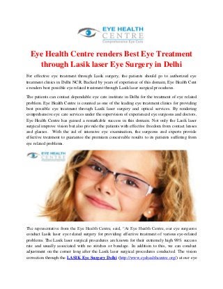 Eye Health Centre renders Best Eye Treatment
through Lasik laser Eye Surgery in Delhi
For effective eye treatment through Lasik surgery, the patients should go to authorized eye
treatment clinics in Delhi NCR. Backed by years of experience of this domain, Eye Health Cent
e renders best possible eye related treatment through Lasik laser surgical procedures.
The patients can contact dependable eye care institute in Delhi for the treatment of eye related
problem. Eye Health Centre is counted as one of the leading eye treatment clinics for providing
best possible eye treatment through Lasik laser surgery and optical services. By rendering
comprehensive eye care services under the supervision of experienced eye surgeons and doctors,
Eye Health Centre has gained a remarkable success in this domain. Not only the Lasik laser
surgical improve vision but also provide the patients with effective freedom from contact lenses
and glasses. With the aid of intensive eye examination, the surgeons and experts provide
effective treatment to guarantee the premium conceivable results to its patients suffering from
eye related problems.
The representative from the Eye Health Centre, said, “At Eye Health Centre, our eye surgeons
conduct Lasik laser eye related surgery for providing effective treatment of various eye-related
problems. The Lasik laser surgical procedures are known for their extremely high 98% success
rate and usually associated with no stitches or bandage. In addition to this, we can conduct
adjustment on the corner long after the Lasik laser surgical procedures conducted. The vision
correction through the LASIK Eye Surgery Delhi (http://www.eyehealthcentre.org/) at our eye
 