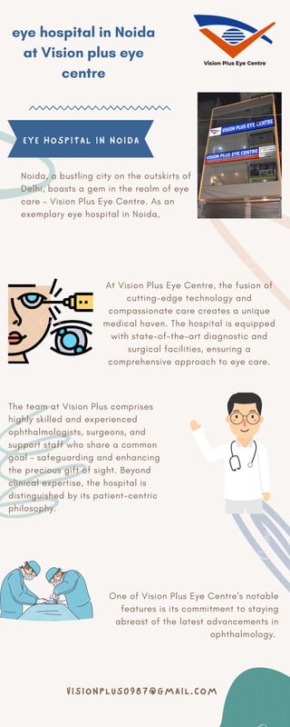 At Vision Plus Eye Centre, the fusion of
cutting-edge technology and
compassionate care creates a unique
medical haven. The hospital is equipped
with state-of-the-art diagnostic and
surgical facilities, ensuring a
comprehensive approach to eye care.
One of Vision Plus Eye Centre's notable
features is its commitment to staying
abreast of the latest advancements in
ophthalmology.
eye hospital in Noida
at Vision plus eye
centre
Noida, a bustling city on the outskirts of
Delhi, boasts a gem in the realm of eye
care – Vision Plus Eye Centre. As an
exemplary eye hospital in Noida,
The team at Vision Plus comprises
highly skilled and experienced
ophthalmologists, surgeons, and
support staff who share a common
goal – safeguarding and enhancing
the precious gift of sight. Beyond
clinical expertise, the hospital is
distinguished by its patient-centric
philosophy.
EYE HOSPITAL IN NOIDA
VISIONPLUS0987@GMAIL.COM
 