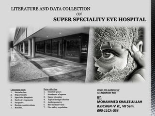 LITERATURE AND DATA COLLECTION
ON
SUPER SPECIALITY EYE HOSPITAL
Data collection
1. Interior spaces
2. Standards of spaces
3. Space planning
4. Typical design schedule
5. Anthropometry
6. Bio-medical waste
7. Fire safety regulation
Literature study
1. Introduction
2. Departments
3. Specialist Hospitals
4. Early developments
5. Surgeries
6. Design considerations
7. Benefits .
Under the guidance of
Ar. Rajeshwar Rao
BY:
MOHAMMED KHALEELULLAH
B.DESIGN IV Yr., VII Sem.
090-11CA-034
 