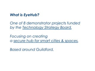 What is EyeHub?
One of 8 demonstrator projects funded
by the Technology Strategy Board.
Focusing on creating
a secure hub for smart cities & spaces.
Based around Guildford.

 