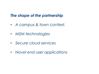 The shape of the partnership
•  A campus & town context.
•  M2M technologies
•  Secure cloud services
•  Novel end user applications

 
