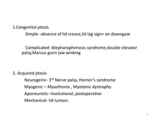 1.Congenital ptosis
Simple -absence of lid crease,lid lag sign+ on downgaze
Complicated -blepharophimosis syndrome,double elevator
palsy,Marcus gunn jaw winking
2. Acquired ptosis
Neurogenic- 3rd Nerve palsy, Horner’s syndrome
Myogenic – Myasthenia , Myotonic dystrophy
Aponeurotic- Involutional, postoperative
Mechanical- lid tumors
39
 