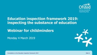 Education inspection framework 2019:
inspecting the substance of education
Webinar for childminders
Monday 4 March 2019
Consultation on the Education inspection framework 2019 Slide 1
 