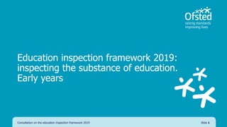 Education inspection framework 2019:
inspecting the substance of education.
Early years
Consultation on the education inspection framework 2019 Slide 1
 