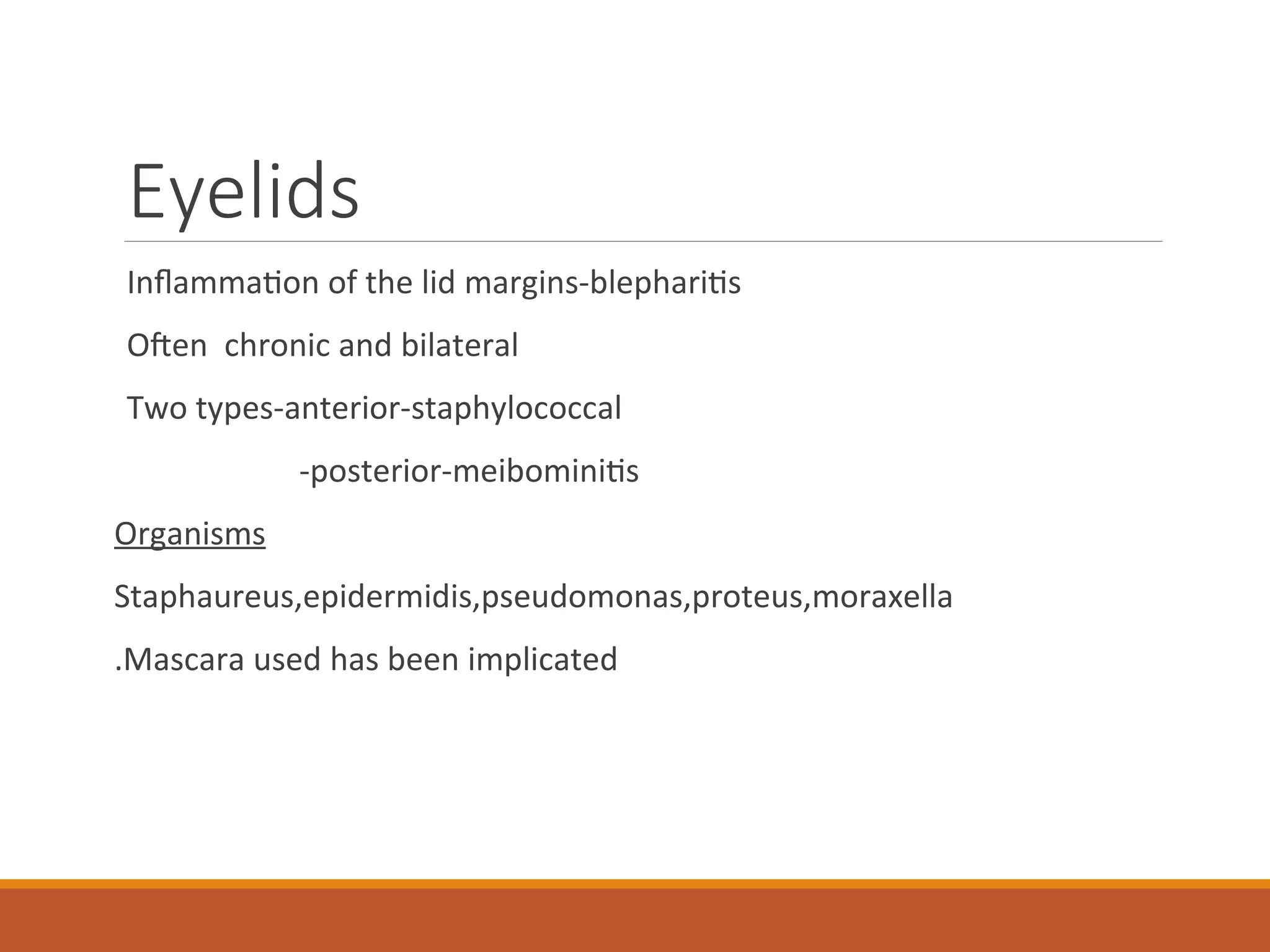 Eyelids
Inflammation of the lid margins-blepharitis
Often chronic and bilateral
Two types-anterior-staphylococcal
-posterior-meibominitis
Organisms
Staphaureus,epidermidis,pseudomonas,proteus,moraxella
.Mascara used has been implicated
 