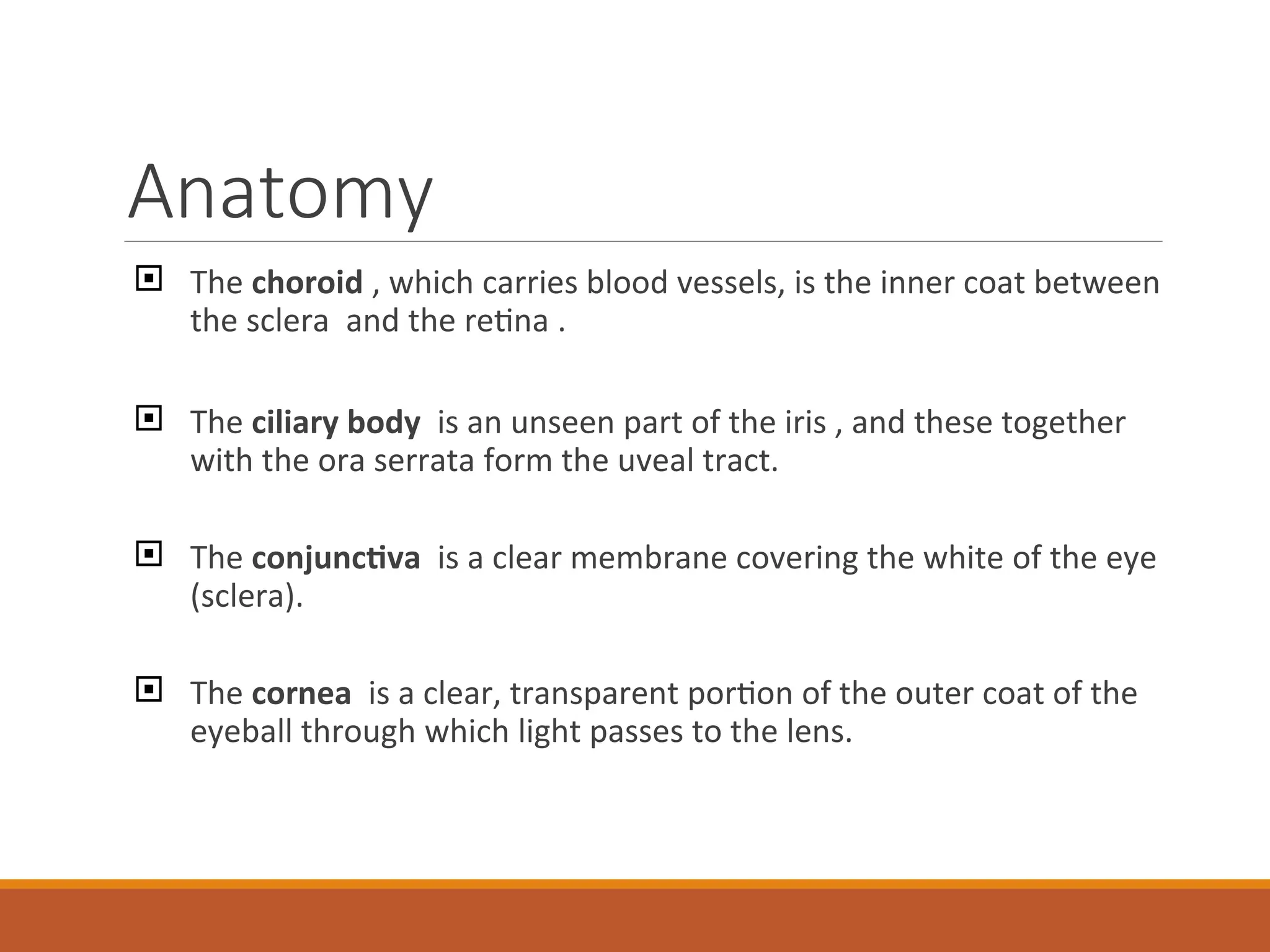 Anatomy
 The choroid , which carries blood vessels, is the inner coat between
the sclera and the retina .
 The ciliary body is an unseen part of the iris , and these together
with the ora serrata form the uveal tract.
 The conjunctiva is a clear membrane covering the white of the eye
(sclera).
 The cornea is a clear, transparent portion of the outer coat of the
eyeball through which light passes to the lens.
 