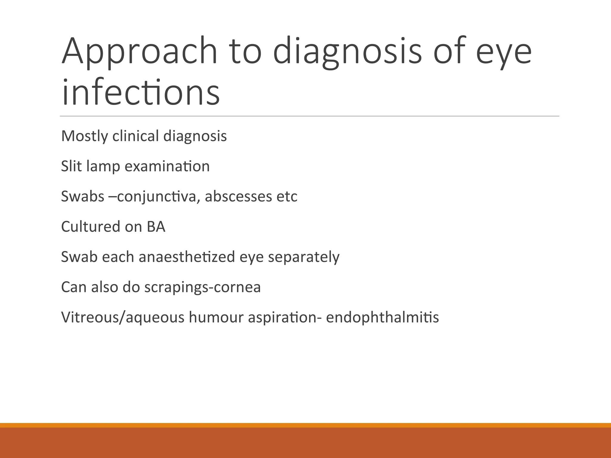Approach to diagnosis of eye
infections
Mostly clinical diagnosis
Slit lamp examination
Swabs –conjunctiva, abscesses etc
Cultured on BA
Swab each anaesthetized eye separately
Can also do scrapings-cornea
Vitreous/aqueous humour aspiration- endophthalmitis
 