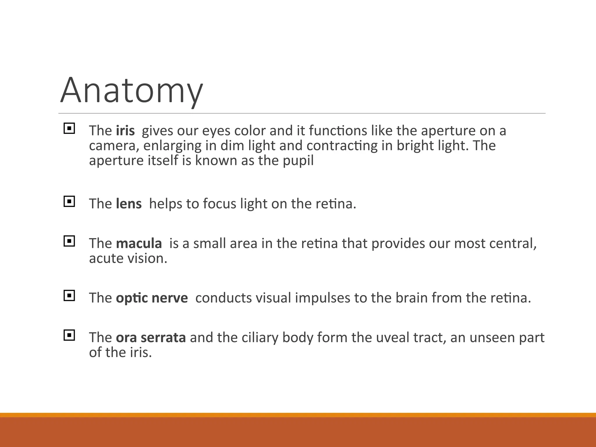 Anatomy
 The iris gives our eyes color and it functions like the aperture on a
camera, enlarging in dim light and contracting in bright light. The
aperture itself is known as the pupil
 The lens helps to focus light on the retina.
 The macula is a small area in the retina that provides our most central,
acute vision.
 The optic nerve conducts visual impulses to the brain from the retina.
 The ora serrata and the ciliary body form the uveal tract, an unseen part
of the iris.
 