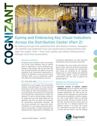 • Cognizant 20-20 Insights

Eyeing and Embracing Key Visual Indicators
Across the Distribution Center (Part 2)
By walking through and eyeballing their distribution centers, managers
can identify and implement low-cost performance improvements that
span the supply chain — from cost, quality and safety enhancements
through cycle time acceleration.
Executive Summary
We believe that distribution center (DC) leaders
can use key visual indicators (KVIs) to identify
areas of opportunity to drive operational performance improvements. We also advocate that
with minimal investment, DC leaders can quickly
implement these improvement opportunities to
enhance DC operations across key performance
indicators (KPIs) such as productivity, quality,
cost, safety and inbound/outbound cycle time.
Our initial white paper, “Eyeing, Embracing Key
Visual Indicators Across the Distribution Center,”
identified five visual signals and recommended
strategic actions/priorities for driving improved
performance within specific distribution centers.
In this paper, we offer recommendations on how
to quickly identify visual indicators for diagnosing
low-cost/high-return opportunities to reduce DC
expenses, as well as improve quality, productivity, safety and cycle time. What follows are five
additional KVIs that we believe will accelerate
DC performance improvement initiatives. We
also discuss potential root causes and recommendations for overcoming operational performance shortcomings. Through recognizing and
addressing these opportunities immediately and

cognizant 20-20 insights | may 2013

consistently, organizations can drive significant
improvement across all business-critical KPIs.
DC managers have long sought quick and easy
ways to instill a culture of continuous operational
improvement. The following five recommendations should be considered by DC managers
seeking ways to quickly identify and implement
— with minimal outlays — areas for operational
improvements that use KVIs to advance the
business agenda.

Modeling and Installing Awareness,
Attitude and Accountability

•	 Excessive

touches of product, supplies,
hardware, etc. Focus on a specific area of your
DC (receiving, picking, packing, etc.), and visit
multiple workstations. You need to look for
instances where employees are putting down
and picking up equipment, inventory, supplies,
etc. Take a pack station where an associate
picks up an item, retrieves a scanner to verify
the item, and then puts the scanner down to
place the item in a shipping container. One
potential solution is to mount the scanner
at a workstation and pass the item under it
to verify and then place it into the shipping

 