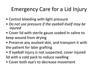 Emergency Care for a Lid Injury
• Control bleeding with light pressure
• Do not use pressure if the eyeball itself may be
injured
• Cover lid with sterile gauze soaked in saline to
keep wound from drying
• Preserve any avulsed skin, and transport it with
the patient for later grafting
• If eyeball injury is not suspected, cover injured
lid with a cold pack to reduce swelling
• Cover both eye’s to decrease movement
 