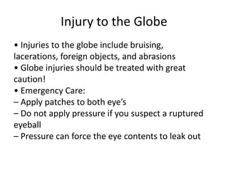 Injury to the Globe
• Injuries to the globe include bruising,
lacerations, foreign objects, and abrasions
• Globe injuries should be treated with great
caution!
• Emergency Care:
– Apply patches to both eye’s
– Do not apply pressure if you suspect a ruptured
eyeball
– Pressure can force the eye contents to leak out
 