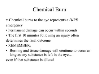 Chemical Burn
• Chemical burns to the eye represents a DIRE
emergency
• Permanent damage can occur within seconds
• The first 10 minutes following an injury often
determines the final outcome
• REMEMBER:
• Burning and tissue damage will continue to occur as
long as any substance is left in the eye…
even if that substance is diluted
 