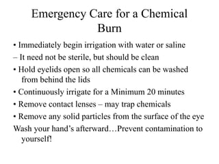 Emergency Care for a Chemical
Burn
• Immediately begin irrigation with water or saline
– It need not be sterile, but should be clean
• Hold eyelids open so all chemicals can be washed
from behind the lids
• Continuously irrigate for a Minimum 20 minutes
• Remove contact lenses – may trap chemicals
• Remove any solid particles from the surface of the eye
Wash your hand’s afterward…Prevent contamination to
yourself!
 