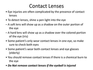 Contact Lenses
• Eye injuries are often complicated by the presence of contact
lenses
• To detect lenses, shine a pen light into the eye
– A soft lens will show up as a shadow on the outer portion of
the eye
– A hard lens will show up as a shadow over the colored portion
of the eye (iris)
• Some patient’s only wear contact lenses in one eye, so make
sure to check both eyes
• Some patient’s wear both contact lenses and eye glasses
(elderly)
• You should remove contact lenses if there is a chemical burn to
the eye
• Do Not remove contact lenses if the eyeball is injured
 
