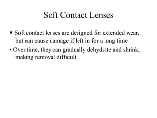 Soft Contact Lenses
• Soft contact lenses are designed for extended wear,
but can cause damage if left in for a long time
• Over time, they can gradually dehydrate and shrink,
making removal difficult
 