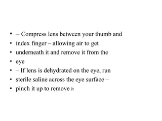 • – Compress lens between your thumb and
• index finger – allowing air to get
• underneath it and remove it from the
• eye
• – If lens is dehydrated on the eye, run
• sterile saline across the eye surface –
• pinch it up to remove it
 