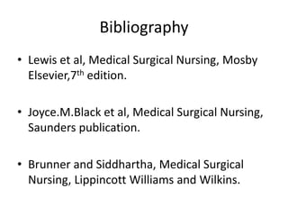 Bibliography
• Lewis et al, Medical Surgical Nursing, Mosby
Elsevier,7th edition.
• Joyce.M.Black et al, Medical Surgical Nursing,
Saunders publication.
• Brunner and Siddhartha, Medical Surgical
Nursing, Lippincott Williams and Wilkins.
 