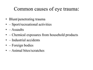 Common causes of eye trauma:
• Blunt/penetrating trauma
• – Sport/recreational activities
• – Assaults
• – Chemical exposures from household products
• – Industrial accidents
• – Foreign bodies
• – Animal bites/scratches
 
