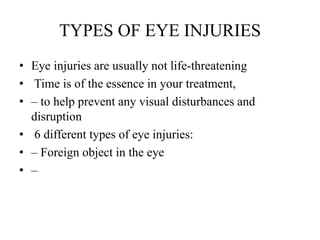 TYPES OF EYE INJURIES
• Eye injuries are usually not life-threatening
• Time is of the essence in your treatment,
• – to help prevent any visual disturbances and
disruption
• 6 different types of eye injuries:
• – Foreign object in the eye
• –
 