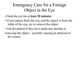 Emergency Care for a Foreign
Object in the Eye
• Flush the eye for at least 20 minutes
• If you cannot flush the eye, and the object is from the
white of the eye, try to remove the object
• Ask the patient if they have made any attempt in
removing the object – possibly causing an abrasion to
the cornea
 