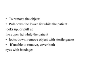 • To remove the object:
• Pull down the lower lid while the patient
looks up, or pull up
the upper lid while the patient
• looks down, remove object with sterile gauze
• If unable to remove, cover both
eyes with bandages
 