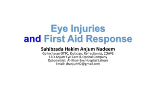 Eye Injuries
and First Aid Response
Sahibzada Hakim Anjum Nadeem
Co-Incharge OTTC, Optician, Refractionist, COAVS
CEO Anjum Eye Care & Optical Company
Optometrist, Al-Khair Eye Hospital Lahore
Email: shanjum92@gmail.com
 