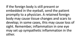 If the foreign body is still present or
embedded in the eyeball, send the patient
promptly to a physician. A retained foreign
body may cause tissue changes and scars to
develop; in some cases, this may cause loss of
sight. Remember, inflammation in one eye
may set up sympathetic inflammation in the
other.
 