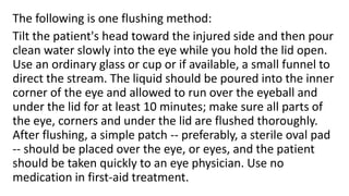 The following is one flushing method:
Tilt the patient's head toward the injured side and then pour
clean water slowly into the eye while you hold the lid open.
Use an ordinary glass or cup or if available, a small funnel to
direct the stream. The liquid should be poured into the inner
corner of the eye and allowed to run over the eyeball and
under the lid for at least 10 minutes; make sure all parts of
the eye, corners and under the lid are flushed thoroughly.
After flushing, a simple patch -- preferably, a sterile oval pad
-- should be placed over the eye, or eyes, and the patient
should be taken quickly to an eye physician. Use no
medication in first-aid treatment.
 