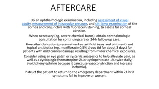 AFTERCARE
Do an ophthalmologic examination, including assessment of visual
acuity, measurement of intraocular pressure, and slit-lamp examination of the
cornea and conjunctiva with fluorescein staining, to assess for corneal
abrasion.
When necessary (eg, severe chemical burns), obtain ophthalmologic
consultation for continuing care or 24-h follow-up care.
Prescribe lubrication (preservative-free artificial tears and ointment) and
topical antibiotics (eg, moxifloxacin 0.5% drops tid for about 3 days) for
patients with mild corneal damage resulting from minor chemical exposures.
Consider using an eye patch or systemic analgesics to help alleviate pain, as
well as a cycloplegic (homatropine 5% or cyclopentolate 1% twice daily;
avoid phenylephrine because it can cause vasoconstriction and increase
ischemia).
Instruct the patient to return to the emergency department within 24 hr if
symptoms fail to improve or worsen.
 
