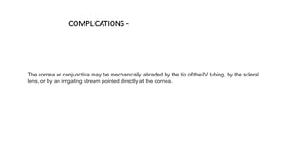 The cornea or conjunctiva may be mechanically abraded by the tip of the IV tubing, by the scleral
lens, or by an irrigating stream pointed directly at the cornea.
COMPLICATIONS -
 