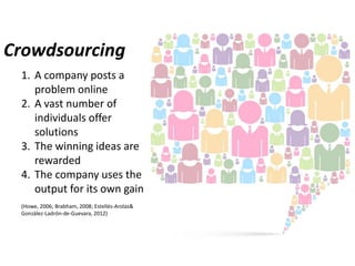 Crowdsourcing
1. A company posts a
problem online
2. A vast number of
individuals offer
solutions
3. The winning ideas are
rewarded
4. The company uses the
output for its own gain
(Howe, 2006; Brabham, 2008; Estellés-Arolas&
González-Ladrón-de-Guevara, 2012)

 