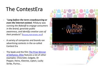 The ContestEra
- “Long before the term crowdsourcing or
even the Internet existed, Pillsbury was
running the Bakeoff to engage consumers
in the brand, generate public
awareness, and identify creative uses of
their products” (Parvanta, Roth & Keller, 2013)
- A variety of companies and brands ran
advertising contests in the so-called
Contest Era
- The book and the film The Prize Winner
of Defiance, Ohio features a lot of other
examples: Chevrolet, Colgate, Dr
Pepper, Heinz, Kleenex, Lipton, Lucky
Strike, Purina…

 