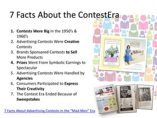 7 Facts About the ContestEra
1. Contests Were Big in the 1950′s &
1960′s
2. Advertising Contests Were Creative
Contests
3. Brands Sponsored Contests to Sell
More Products
4. Prizes Went From Symbolic Earnings to
Spectacular
5. Advertising Contests Were Handled by
Agencies
6. Consumers Participated to Express
Their Creativity
7. The Contest Era Ended Because of
Sweepstakes
7 Facts About Advertising Contests in the “Mad Men” Era

 