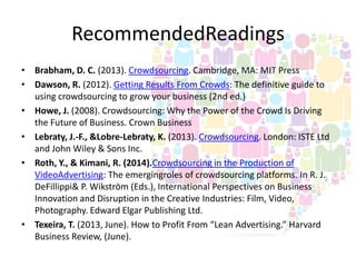 RecommendedReadings
• Brabham, D. C. (2013). Crowdsourcing. Cambridge, MA: MIT Press
• Dawson, R. (2012). Getting Results From Crowds: The definitive guide to
using crowdsourcing to grow your business (2nd ed.)
• Howe, J. (2008). Crowdsourcing: Why the Power of the Crowd Is Driving
the Future of Business. Crown Business
• Lebraty, J.-F., &Lobre-Lebraty, K. (2013). Crowdsourcing. London: ISTE Ltd
and John Wiley & Sons Inc.
• Roth, Y., & Kimani, R. (2014).Crowdsourcing in the Production of
VideoAdvertising: The emergingroles of crowdsourcing platforms. In R. J.
DeFillippi& P. Wikström (Eds.), International Perspectives on Business
Innovation and Disruption in the Creative Industries: Film, Video,
Photography. Edward Elgar Publishing Ltd.
• Texeira, T. (2013, June). How to Profit From “Lean Advertising.” Harvard
Business Review, (June).

 