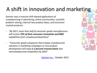 A shift in innovation and marketing
Gartner sees a massive shift toward applications of
crowdsourcing in advertising, online communities, scientific
problem solving, internal new product ideas, and consumercreated products:
- “By 2017, more than half of consumer goods manufacturers
will receive 75% of their consumer innovation and R&D
capabilities from crowdsourcedsolutions”
-

“Consumer goods companies that employ crowdsourced
solutions in marketing campaigns or new product
development will enjoy a 1 percent revenue boost over
noncrowdsourced competitors by 2015”

Gartner Inc. - October 2013

 